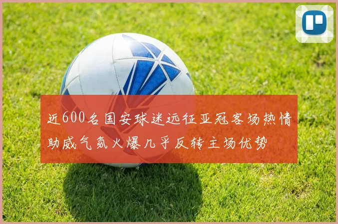 近600名国安球迷远征亚冠客场热情助威气氛火爆几乎反转主场优势