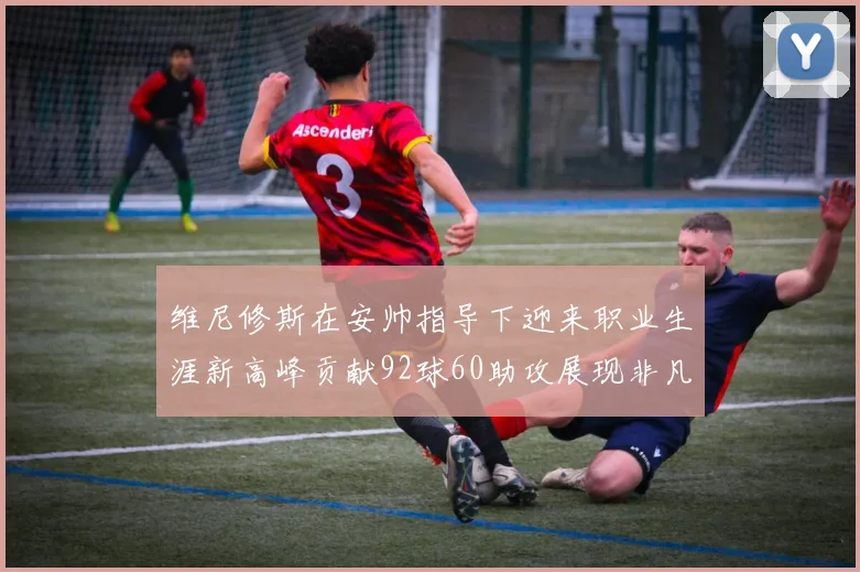 维尼修斯在安帅指导下迎来职业生涯新高峰贡献92球60助攻展现非凡实力