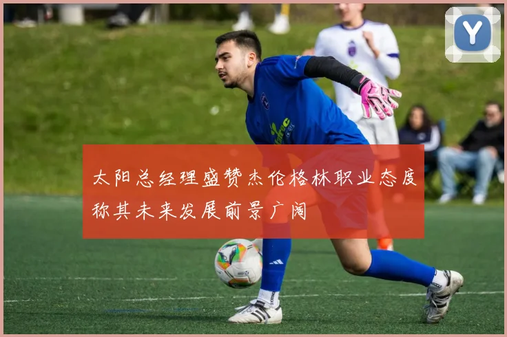 太阳总经理盛赞杰伦格林职业态度称其未来发展前景广阔