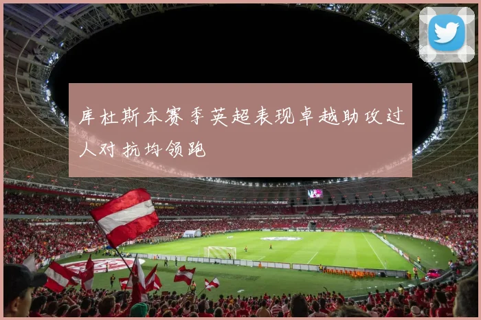 库杜斯本赛季英超表现卓越助攻过人对抗均领跑