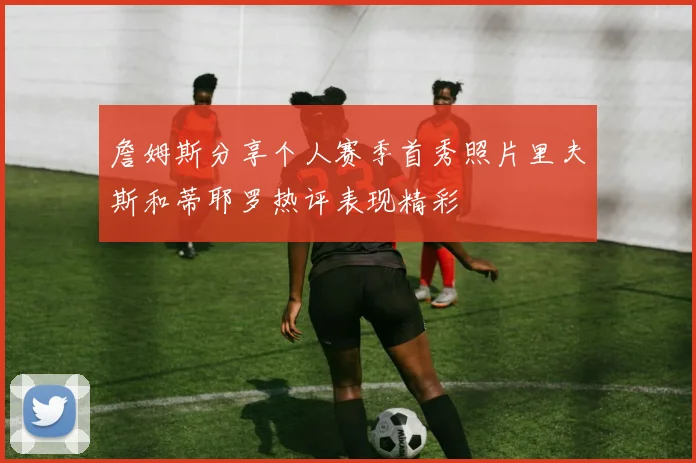 詹姆斯分享个人赛季首秀照片里夫斯和蒂耶罗热评表现精彩