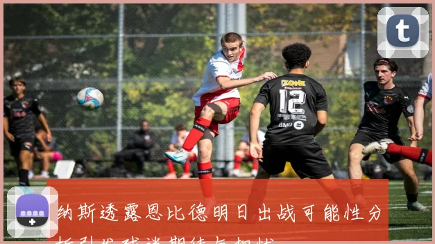 纳斯透露恩比德明日出战可能性分析引发球迷期待与担忧