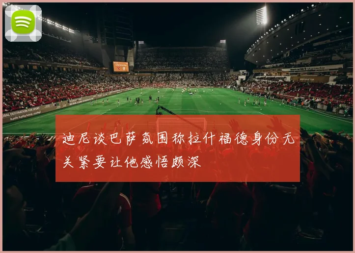 迪尼谈巴萨氛围称拉什福德身份无关紧要让他感悟颇深