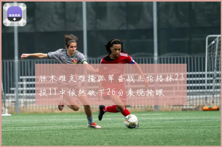 独木难支难掩孤军奋战杰伦格林23投11中依然砍下26分表现抢眼