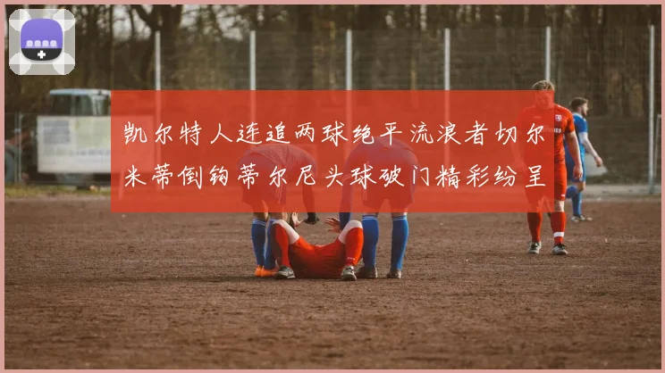 凯尔特人连追两球绝平流浪者切尔米蒂倒钩蒂尔尼头球破门精彩纷呈