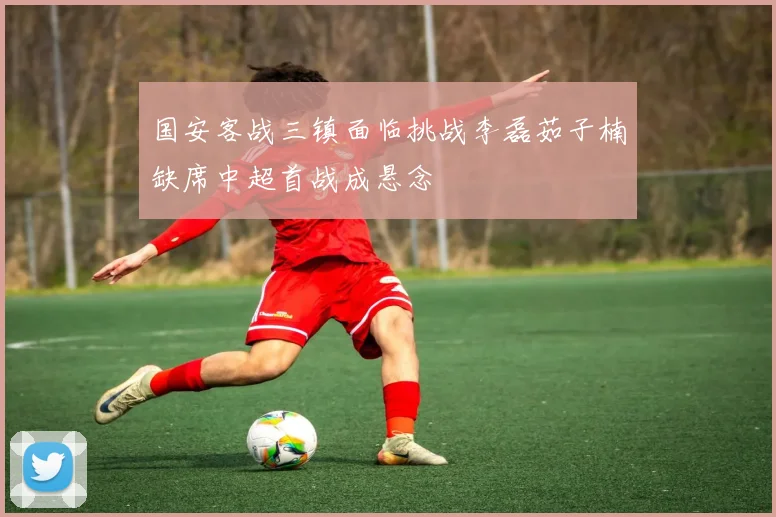 国安客战三镇面临挑战李磊茹子楠缺席中超首战成悬念