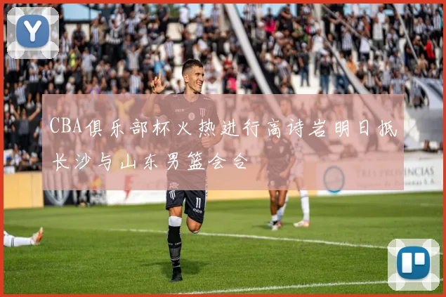 CBA俱乐部杯火热进行高诗岩明日抵长沙与山东男篮会合