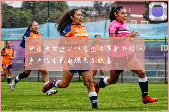 伊尔迪兹坚定信念全力争胜并对卡卢卢的出色表现表示欣喜
