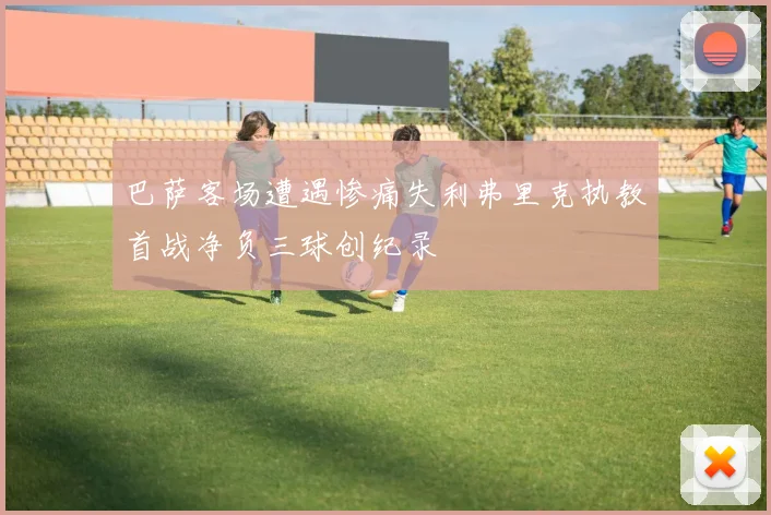 巴萨客场遭遇惨痛失利弗里克执教首战净负三球创纪录