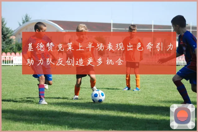 基德赞克莱上半场表现出色牵引力助力队友创造更多机会