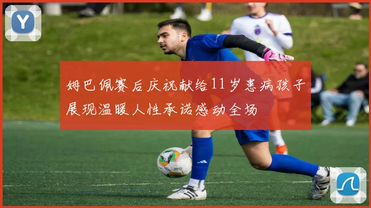 姆巴佩赛后庆祝献给11岁患病孩子展现温暖人性承诺感动全场