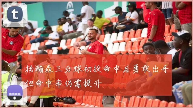杨瀚森三分球初投命中后勇敢出手但命中率仍需提升