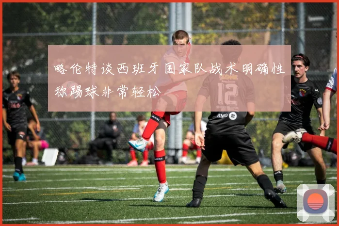 略伦特谈西班牙国家队战术明确性称踢球非常轻松